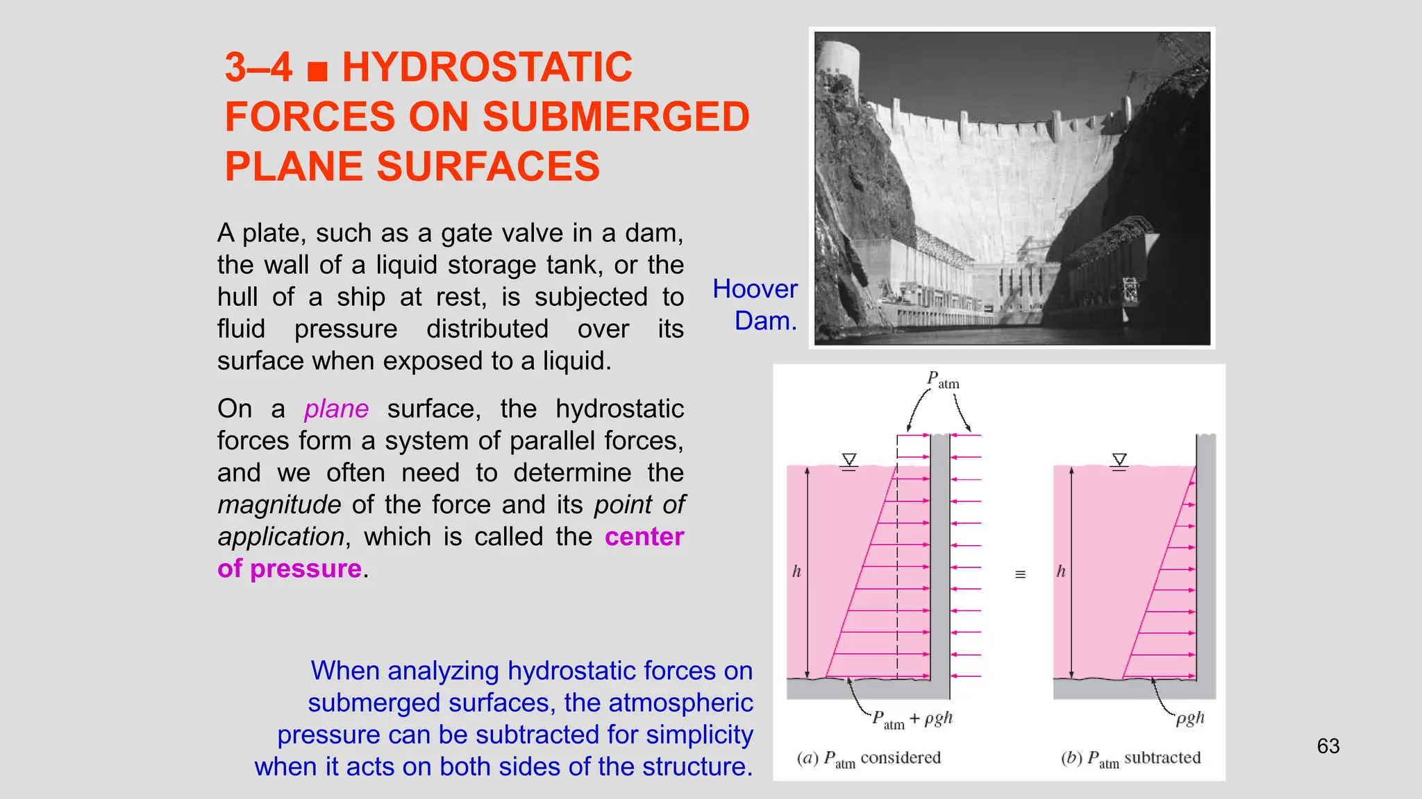 63
3–4 ■ HYDROSTATIC
FORCES ON SUBMERGED
PLANE SURFACES
Hoover
Dam.
A plate, such as a gate valve in a dam,
the wall of a liquid storage tank, or the
hull of a ship at rest, is subjected to
fluid pressure distributed over its
surface when exposed to a liquid.
On a plane surface, the hydrostatic
forces form a system of parallel forces,
and we often need to determine the
magnitude of the force and its point of
application, which is called the center
of pressure.
When analyzing hydrostatic forces on
submerged surfaces, the atmospheric
pressure can be subtracted for simplicity
when it acts on both sides of the structure.
 