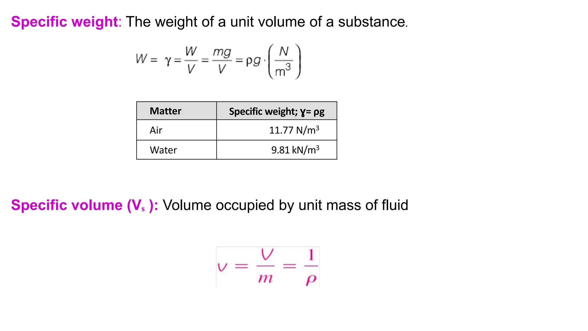 Specific weight: The weight of a unit volume of a substance.
Specific volume (Vₛ ): Volume occupied by unit mass of fluid
Matter Specific weight; ɣ= ρg
Air 11.77 N/m3
Water 9.81 kN/m3
 