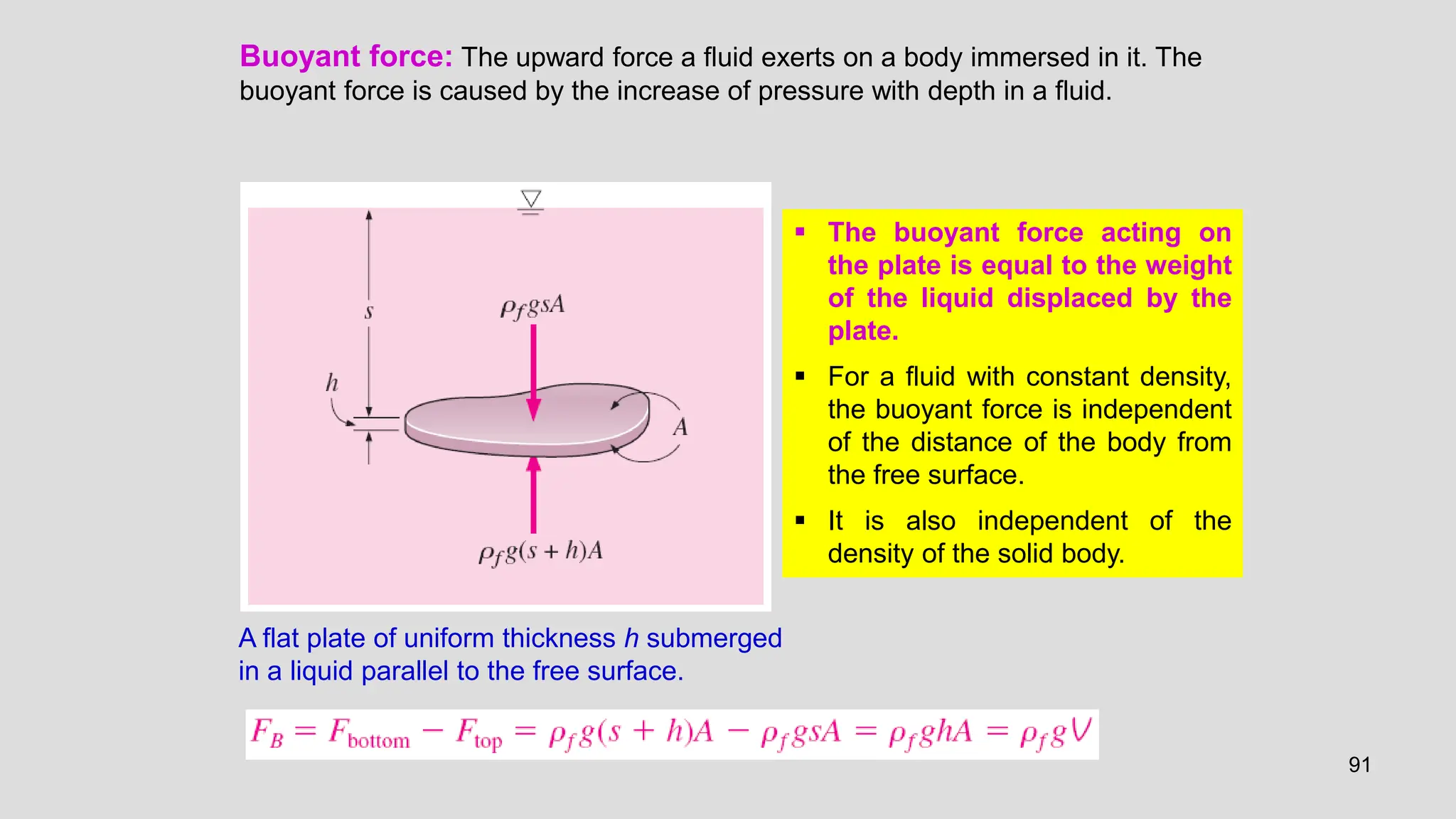 91
Buoyant force: The upward force a fluid exerts on a body immersed in it. The
buoyant force is caused by the increase of pressure with depth in a fluid.
A flat plate of uniform thickness h submerged
in a liquid parallel to the free surface.
 The buoyant force acting on
the plate is equal to the weight
of the liquid displaced by the
plate.
 For a fluid with constant density,
the buoyant force is independent
of the distance of the body from
the free surface.
 It is also independent of the
density of the solid body.
 