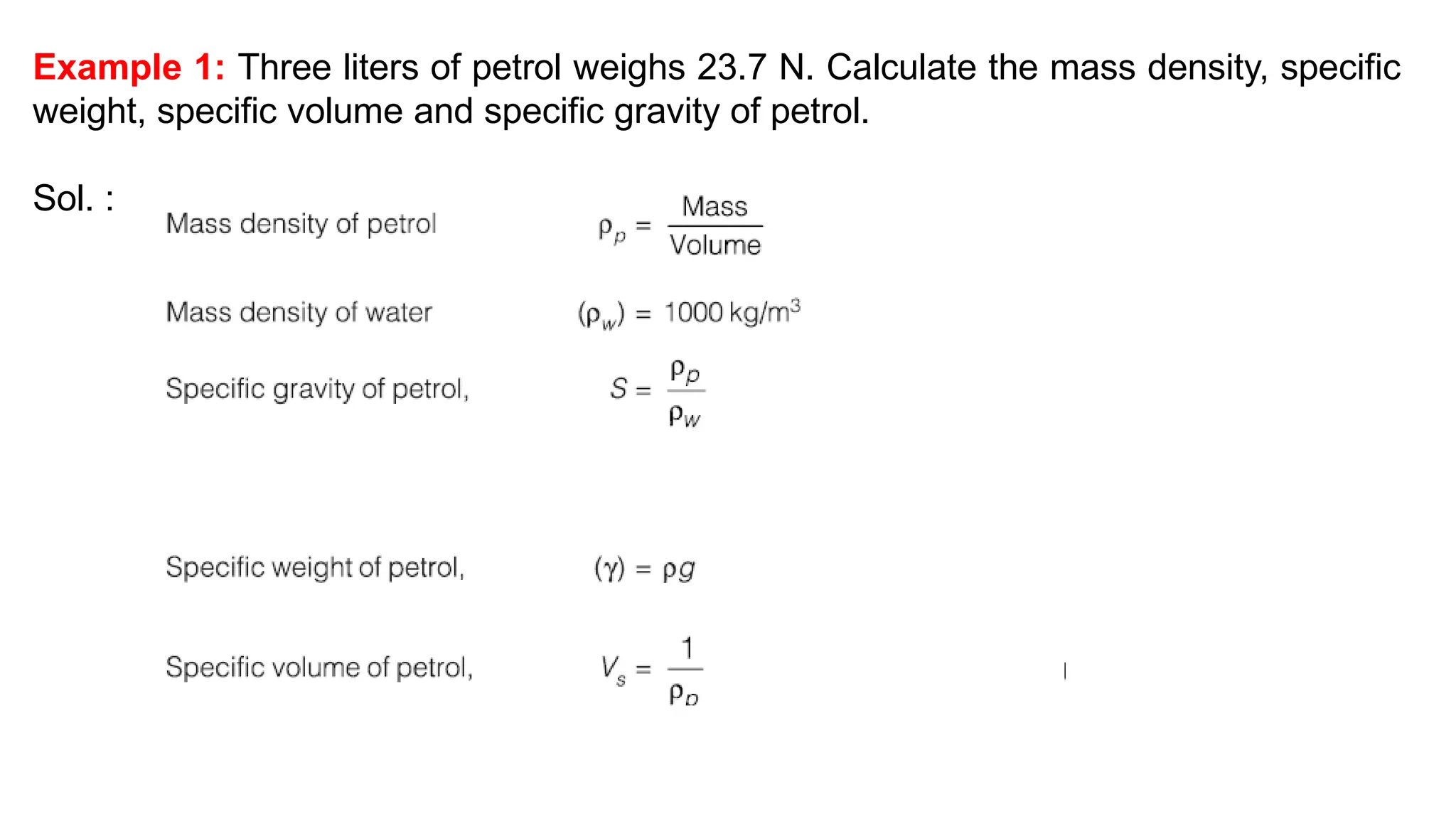 Example 1: Three liters of petrol weighs 23.7 N. Calculate the mass density, specific
weight, specific volume and specific gravity of petrol.
Sol. :
 