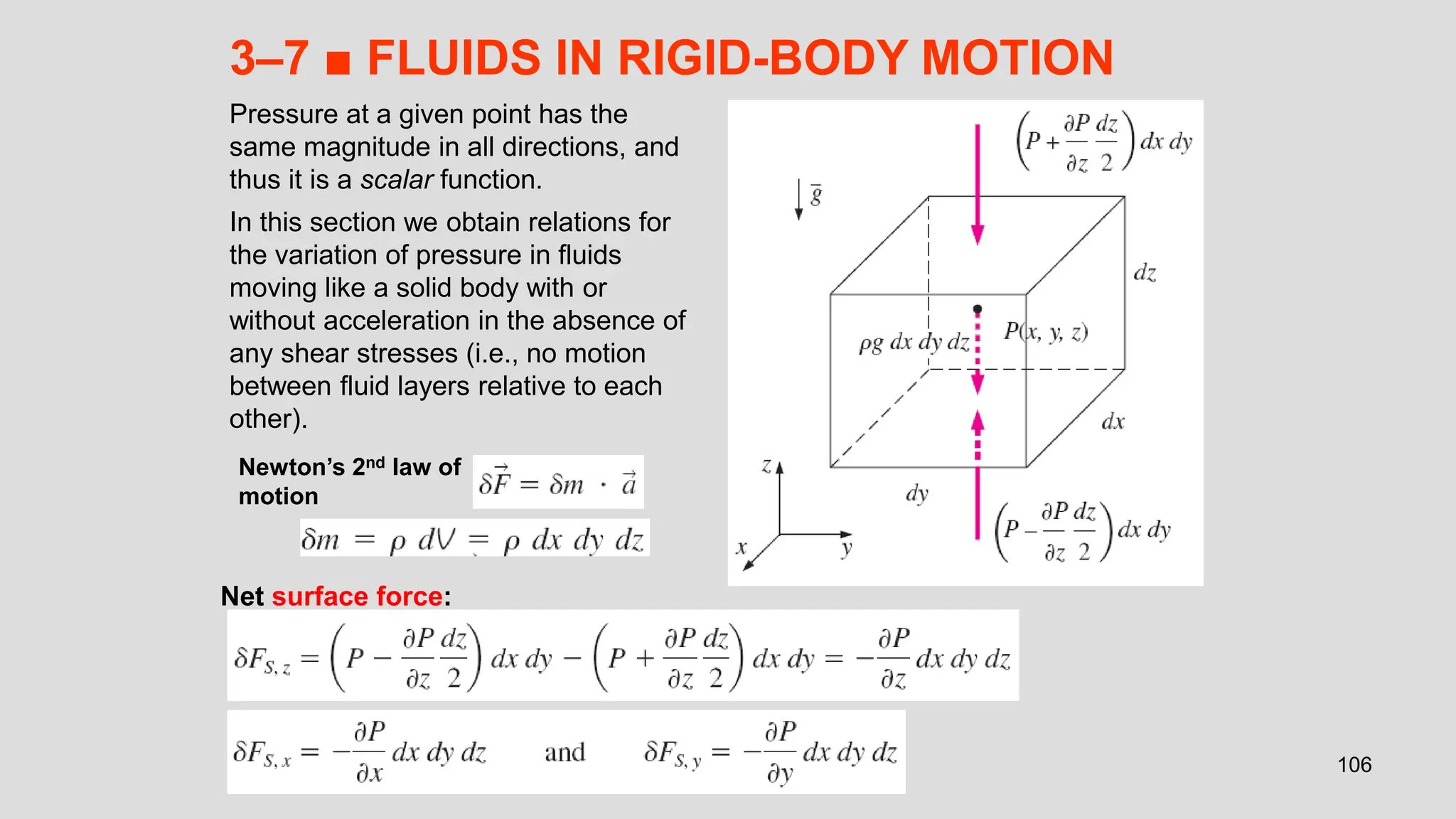 106
3–7 ■ FLUIDS IN RIGID-BODY MOTION
Pressure at a given point has the
same magnitude in all directions, and
thus it is a scalar function.
In this section we obtain relations for
the variation of pressure in fluids
moving like a solid body with or
without acceleration in the absence of
any shear stresses (i.e., no motion
between fluid layers relative to each
other).
Newton’s 2nd law of
motion
Net surface force:
 