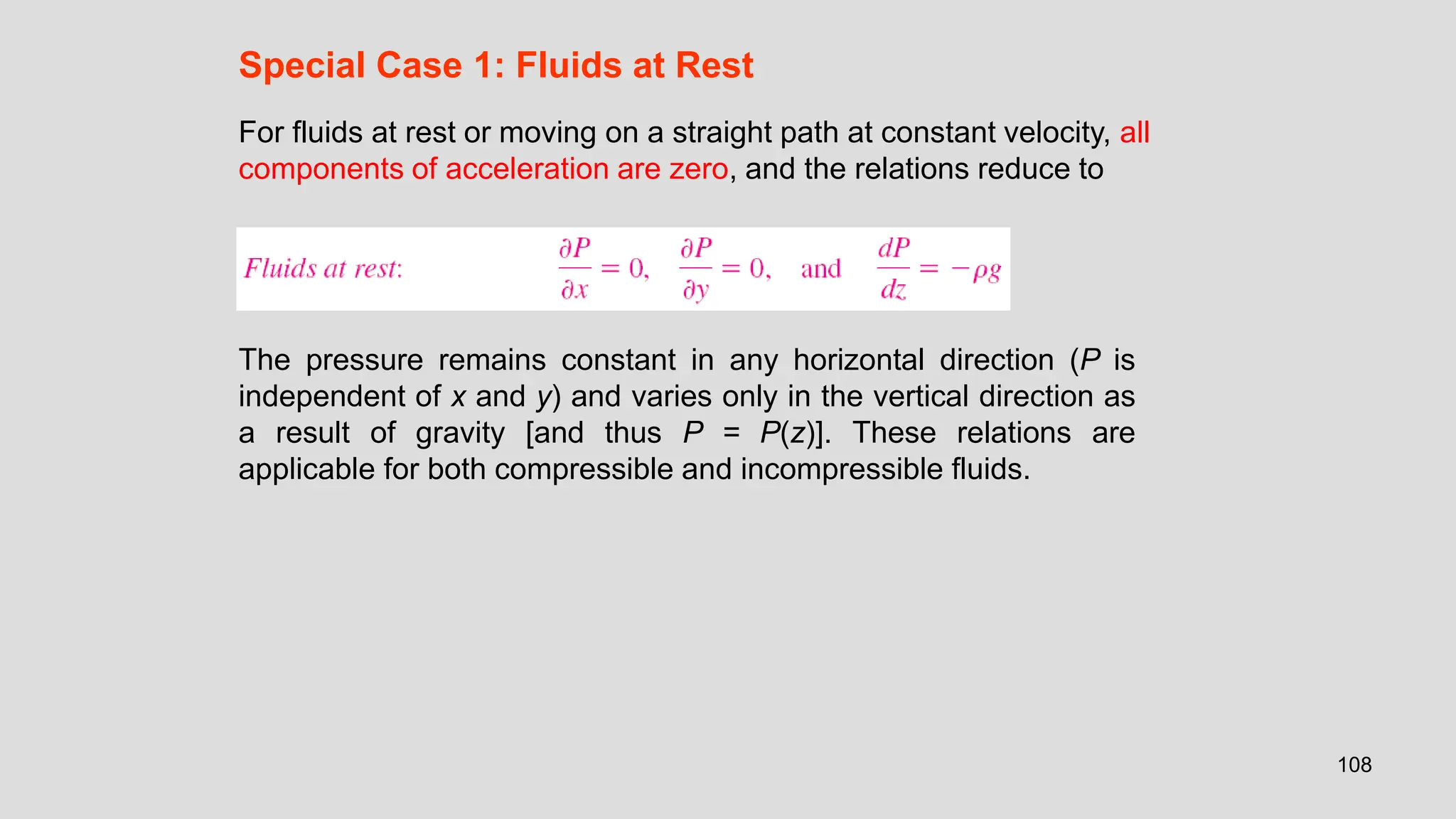 108
Special Case 1: Fluids at Rest
For fluids at rest or moving on a straight path at constant velocity, all
components of acceleration are zero, and the relations reduce to
The pressure remains constant in any horizontal direction (P is
independent of x and y) and varies only in the vertical direction as
a result of gravity [and thus P = P(z)]. These relations are
applicable for both compressible and incompressible fluids.
 