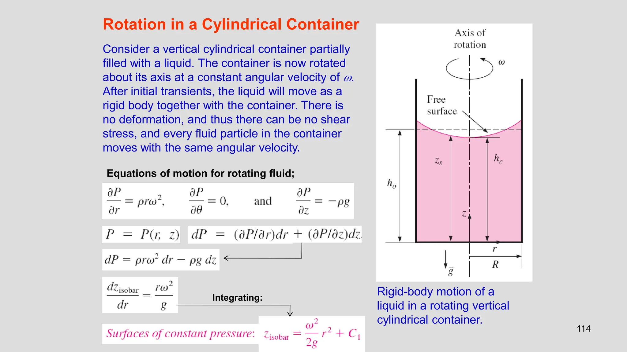 114
Rotation in a Cylindrical Container
Consider a vertical cylindrical container partially
filled with a liquid. The container is now rotated
about its axis at a constant angular velocity of .
After initial transients, the liquid will move as a
rigid body together with the container. There is
no deformation, and thus there can be no shear
stress, and every fluid particle in the container
moves with the same angular velocity.
Rigid-body motion of a
liquid in a rotating vertical
cylindrical container.
Equations of motion for rotating fluid;
Integrating:
 