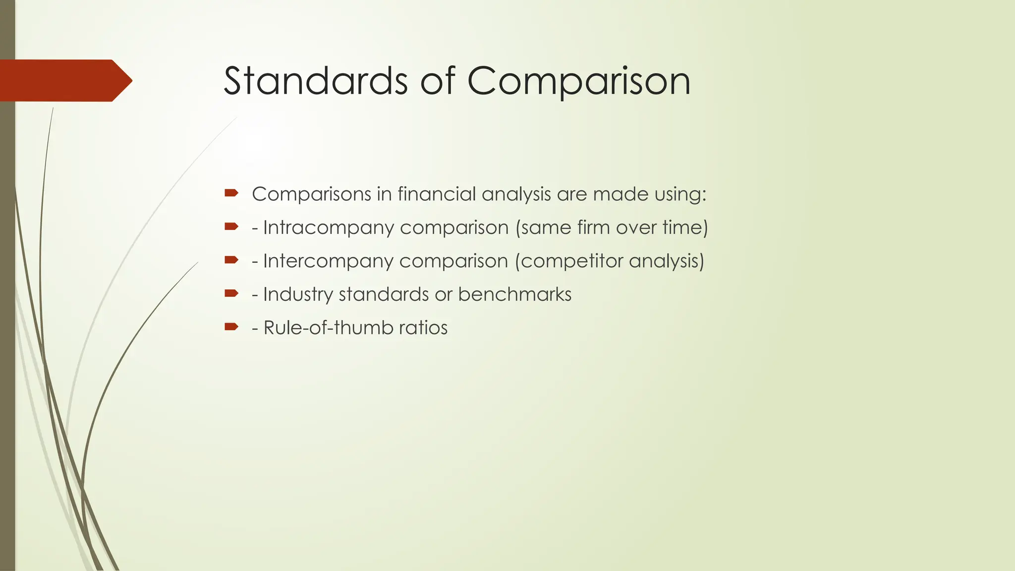 Standards of Comparison
 Comparisons in financial analysis are made using:
 - Intracompany comparison (same firm over time)
 - Intercompany comparison (competitor analysis)
 - Industry standards or benchmarks
 - Rule-of-thumb ratios
 