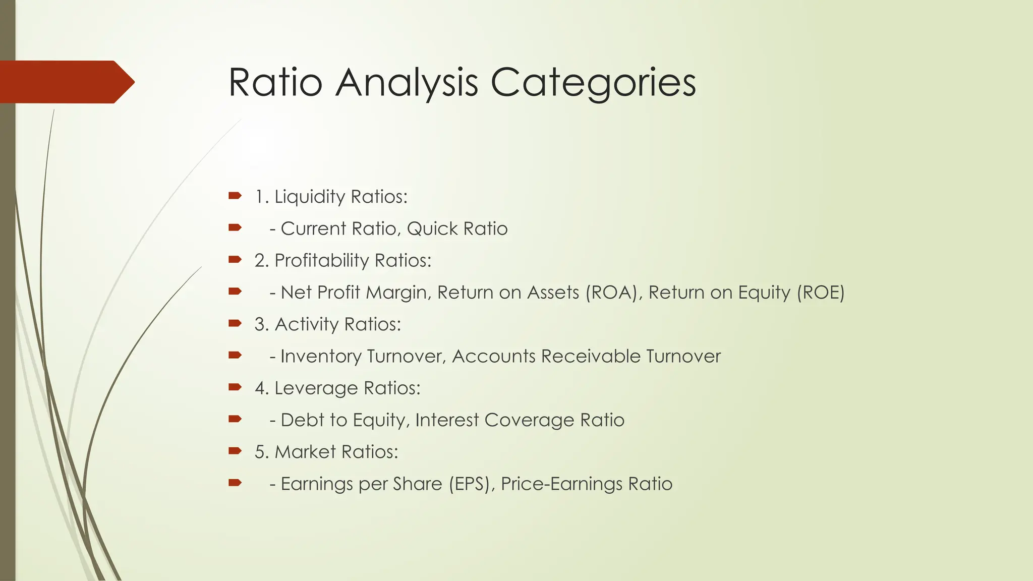 Ratio Analysis Categories
 1. Liquidity Ratios:
 - Current Ratio, Quick Ratio
 2. Profitability Ratios:
 - Net Profit Margin, Return on Assets (ROA), Return on Equity (ROE)
 3. Activity Ratios:
 - Inventory Turnover, Accounts Receivable Turnover
 4. Leverage Ratios:
 - Debt to Equity, Interest Coverage Ratio
 5. Market Ratios:
 - Earnings per Share (EPS), Price-Earnings Ratio
 