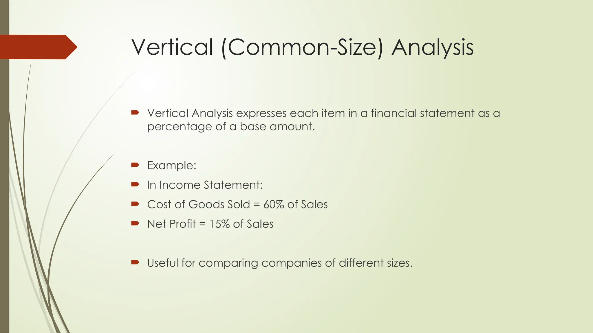 Vertical (Common-Size) Analysis
 Vertical Analysis expresses each item in a financial statement as a
percentage of a base amount.
 Example:
 In Income Statement:
 Cost of Goods Sold = 60% of Sales
 Net Profit = 15% of Sales
 Useful for comparing companies of different sizes.
 