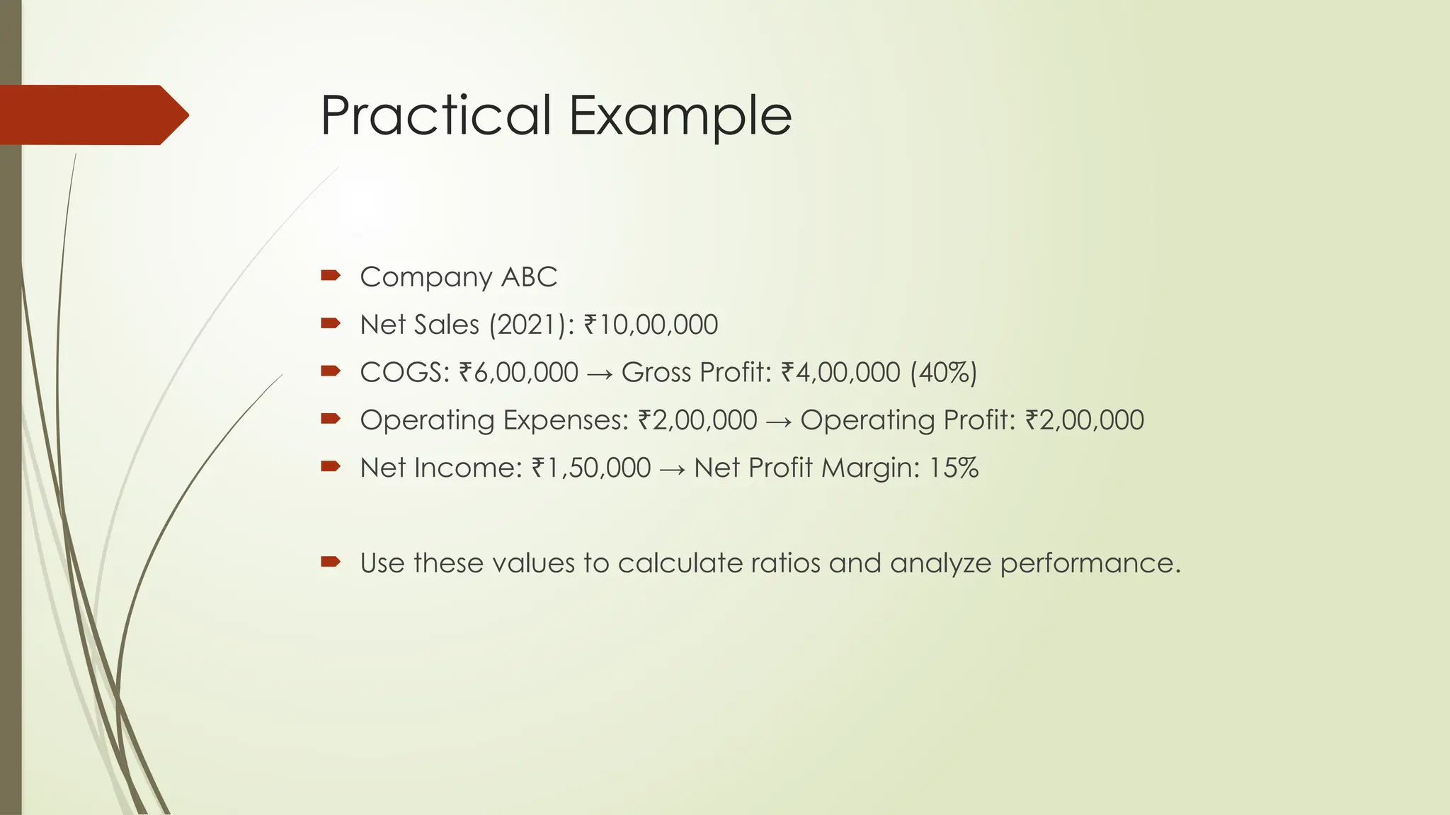 Practical Example
 Company ABC
 Net Sales (2021): 10,00,000
₹
 COGS: 6,00,000 → Gross Profit: 4,00,000 (40%)
₹ ₹
 Operating Expenses: 2,00,000 → Operating Profit: 2,00,000
₹ ₹
 Net Income: 1,50,000 → Net Profit Margin: 15%
₹
 Use these values to calculate ratios and analyze performance.
 