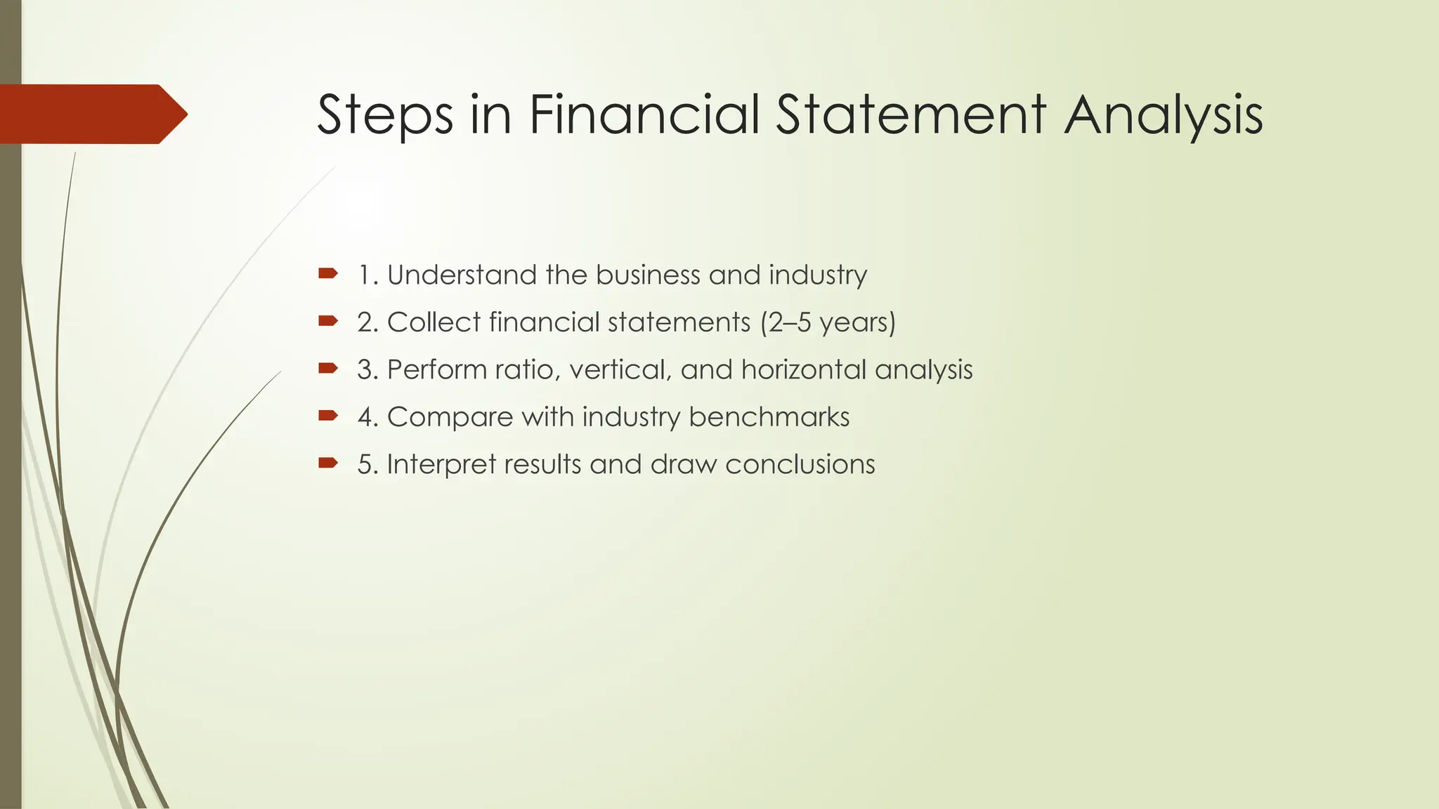 Steps in Financial Statement Analysis
 1. Understand the business and industry
 2. Collect financial statements (2–5 years)
 3. Perform ratio, vertical, and horizontal analysis
 4. Compare with industry benchmarks
 5. Interpret results and draw conclusions
 