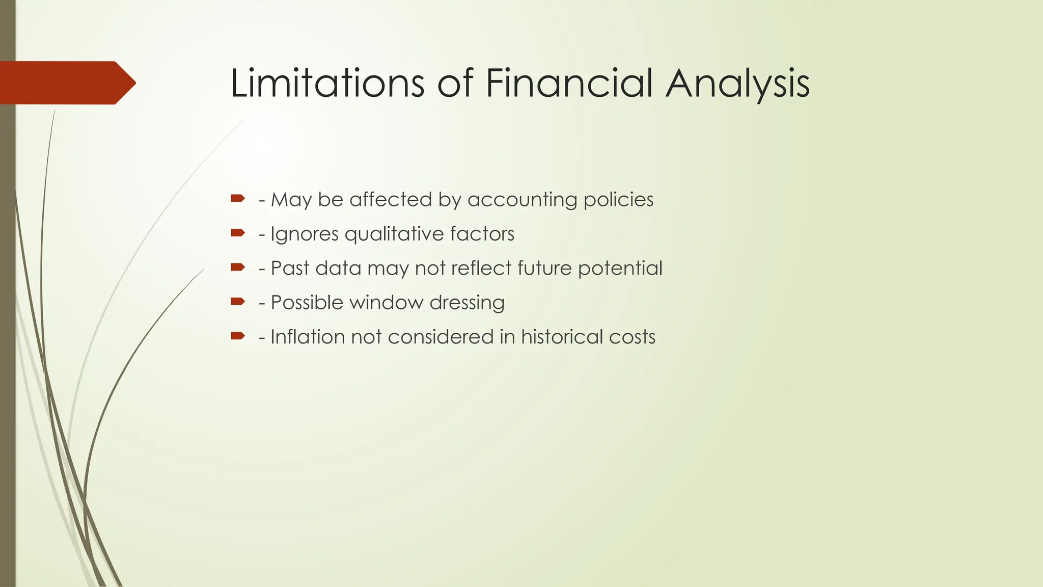 Limitations of Financial Analysis
 - May be affected by accounting policies
 - Ignores qualitative factors
 - Past data may not reflect future potential
 - Possible window dressing
 - Inflation not considered in historical costs
 