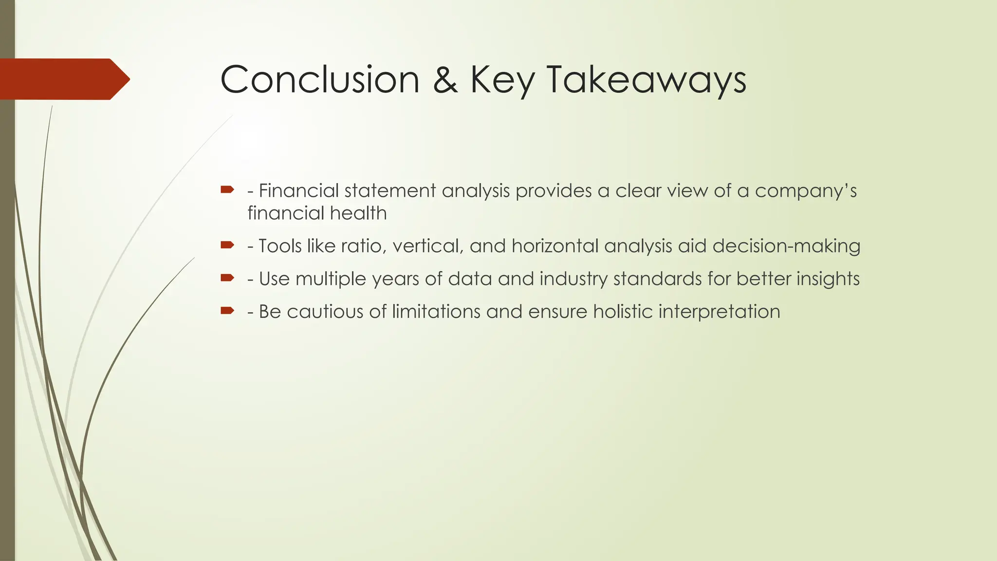 Conclusion & Key Takeaways
 - Financial statement analysis provides a clear view of a company’s
financial health
 - Tools like ratio, vertical, and horizontal analysis aid decision-making
 - Use multiple years of data and industry standards for better insights
 - Be cautious of limitations and ensure holistic interpretation
 