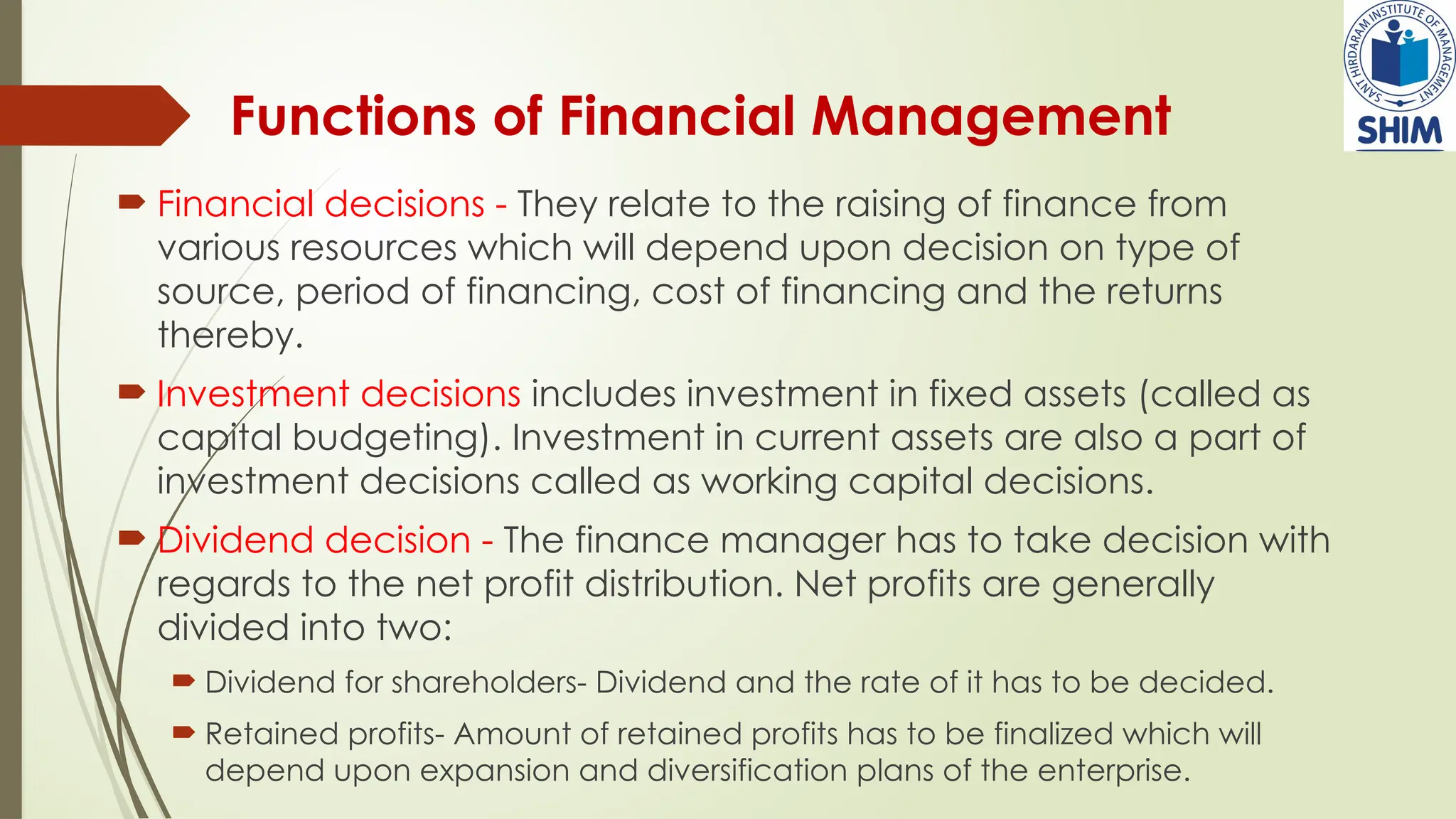Functions of Financial Management
 Financial decisions - They relate to the raising of finance from
various resources which will depend upon decision on type of
source, period of financing, cost of financing and the returns
thereby.
 Investment decisions includes investment in fixed assets (called as
capital budgeting). Investment in current assets are also a part of
investment decisions called as working capital decisions.
 Dividend decision - The finance manager has to take decision with
regards to the net profit distribution. Net profits are generally
divided into two:
 Dividend for shareholders- Dividend and the rate of it has to be decided.
 Retained profits- Amount of retained profits has to be finalized which will
depend upon expansion and diversification plans of the enterprise.
 