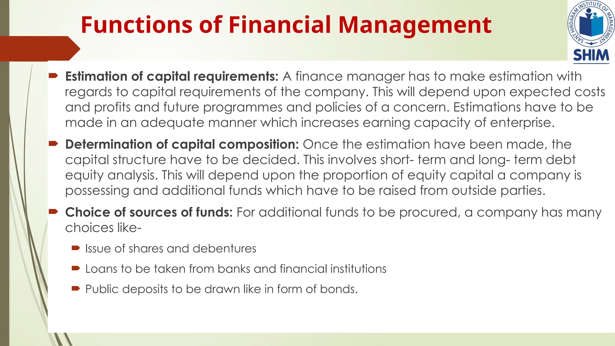 Functions of Financial Management
 Estimation of capital requirements: A finance manager has to make estimation with
regards to capital requirements of the company. This will depend upon expected costs
and profits and future programmes and policies of a concern. Estimations have to be
made in an adequate manner which increases earning capacity of enterprise.
 Determination of capital composition: Once the estimation have been made, the
capital structure have to be decided. This involves short- term and long- term debt
equity analysis. This will depend upon the proportion of equity capital a company is
possessing and additional funds which have to be raised from outside parties.
 Choice of sources of funds: For additional funds to be procured, a company has many
choices like-
 Issue of shares and debentures
 Loans to be taken from banks and financial institutions
 Public deposits to be drawn like in form of bonds.
 