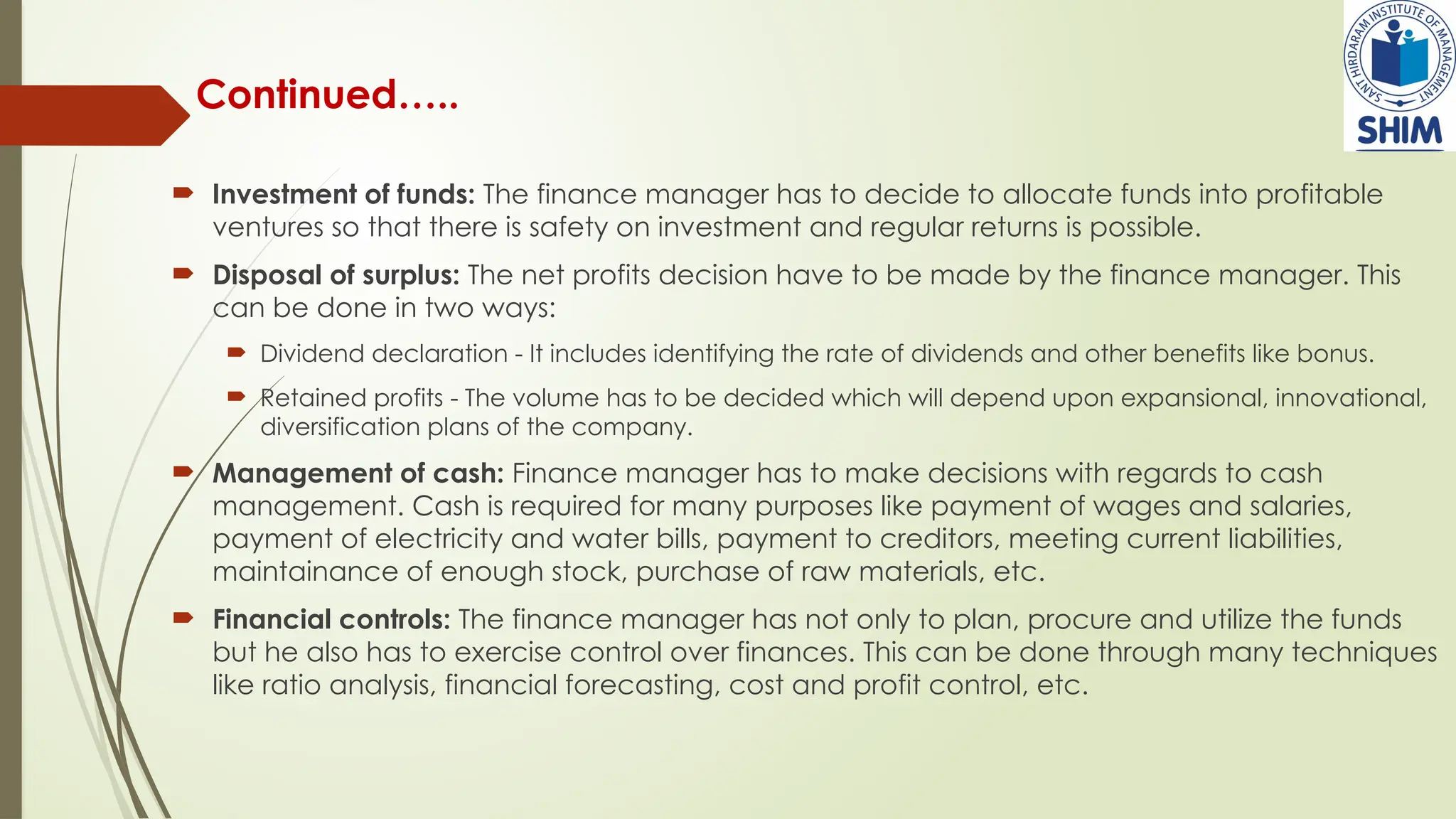 Continued…..
 Investment of funds: The finance manager has to decide to allocate funds into profitable
ventures so that there is safety on investment and regular returns is possible.
 Disposal of surplus: The net profits decision have to be made by the finance manager. This
can be done in two ways:
 Dividend declaration - It includes identifying the rate of dividends and other benefits like bonus.
 Retained profits - The volume has to be decided which will depend upon expansional, innovational,
diversification plans of the company.
 Management of cash: Finance manager has to make decisions with regards to cash
management. Cash is required for many purposes like payment of wages and salaries,
payment of electricity and water bills, payment to creditors, meeting current liabilities,
maintainance of enough stock, purchase of raw materials, etc.
 Financial controls: The finance manager has not only to plan, procure and utilize the funds
but he also has to exercise control over finances. This can be done through many techniques
like ratio analysis, financial forecasting, cost and profit control, etc.
 
