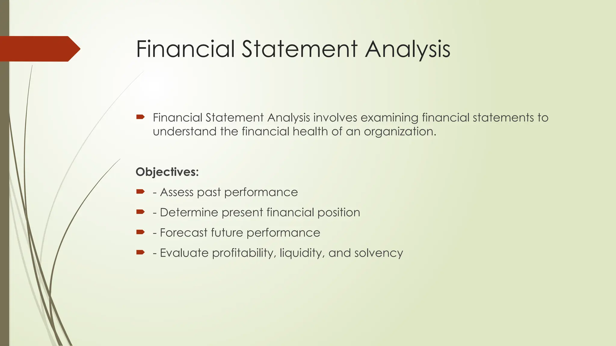 Financial Statement Analysis
 Financial Statement Analysis involves examining financial statements to
understand the financial health of an organization.
Objectives:
 - Assess past performance
 - Determine present financial position
 - Forecast future performance
 - Evaluate profitability, liquidity, and solvency
 
