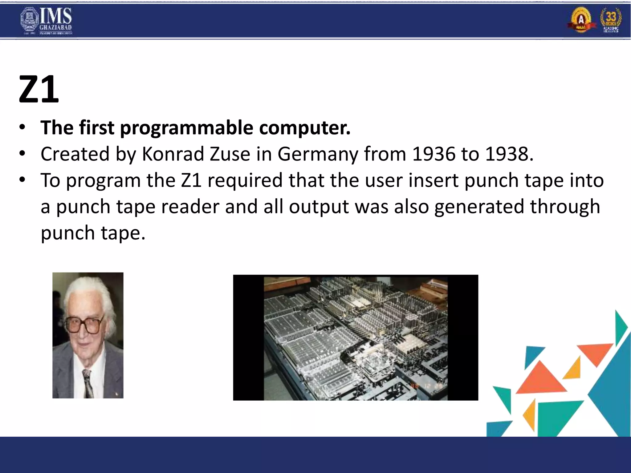 PROGR
AM
and C
Z1
• The first programmable computer.
• Created by Konrad Zuse in Germany from 1936 to 1938.
• To program the Z1 required that the user insert punch tape into
a punch tape reader and all output was also generated through
punch tape.
 