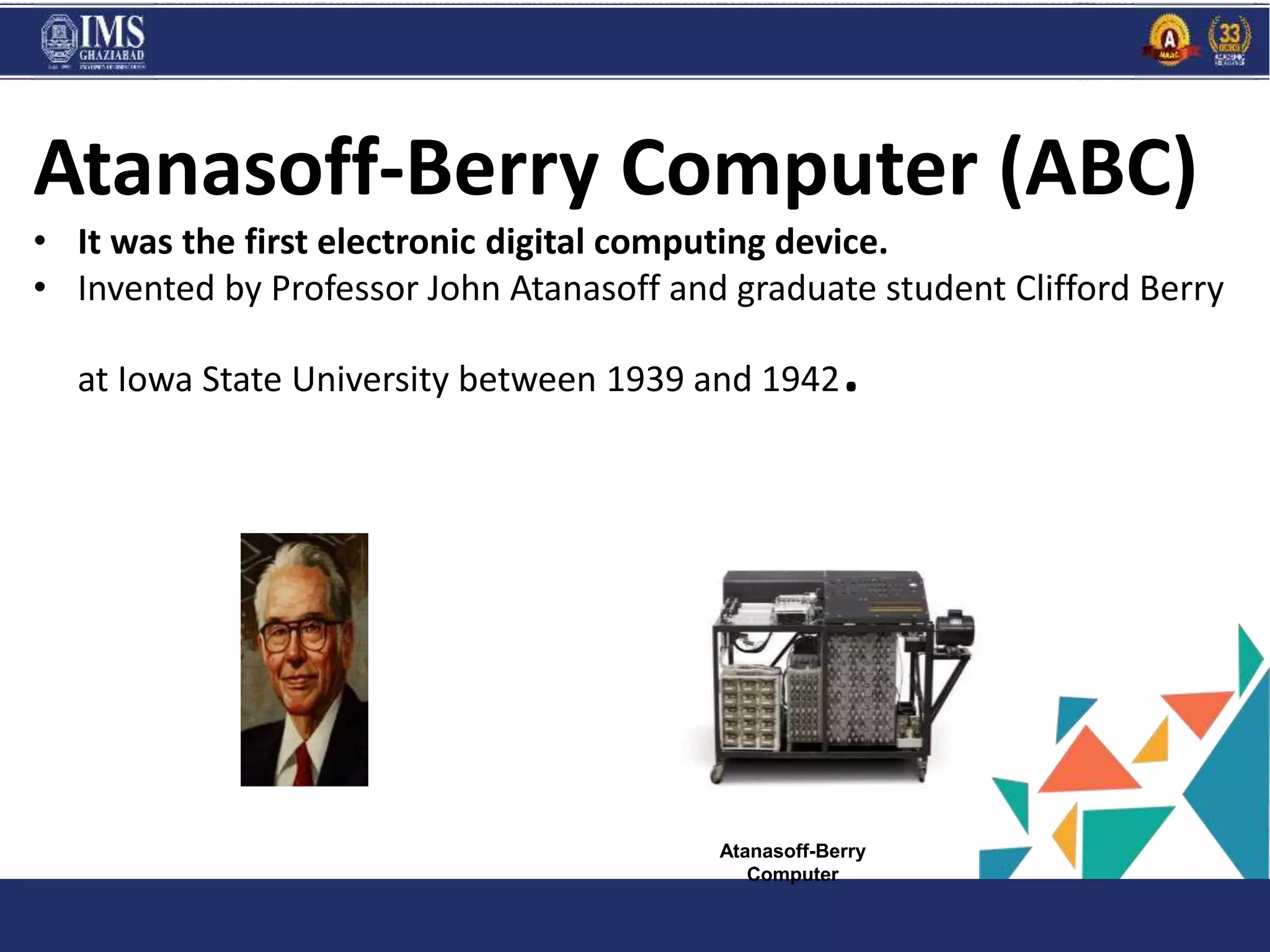 PROGR
AM
and C
Atanasoff-Berry Computer (ABC)
• It was the first electronic digital computing device.
• Invented by Professor John Atanasoff and graduate student Clifford Berry
at Iowa State University between 1939 and 1942.
Atanasoff-Berry
Computer
 