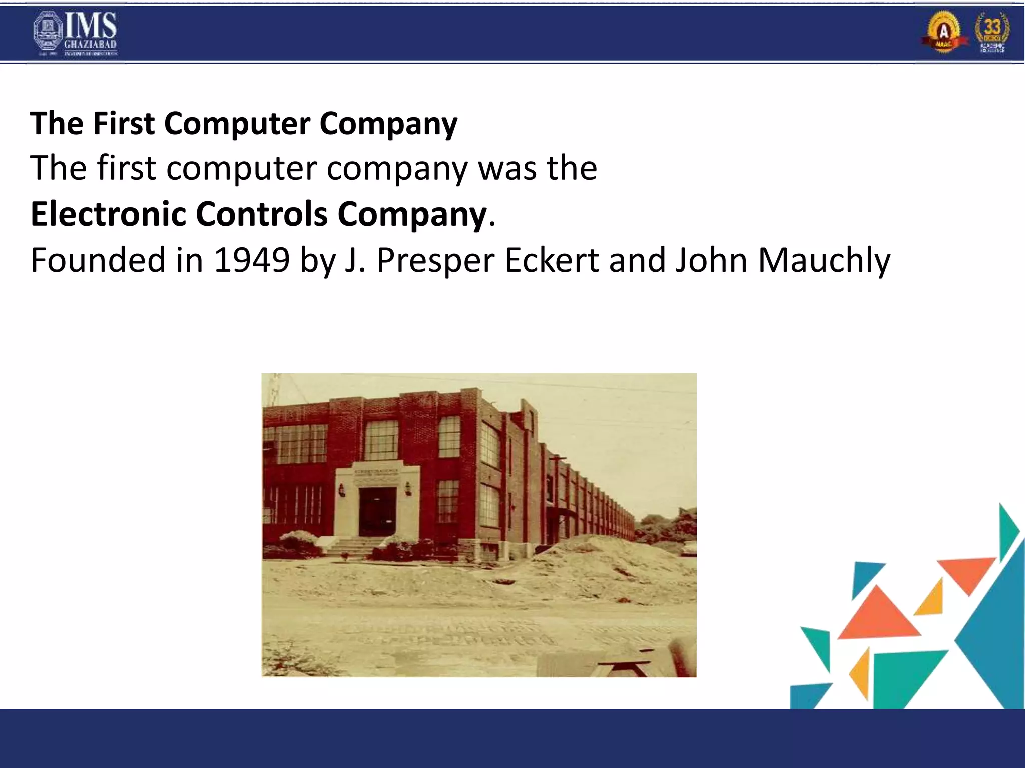 and C
The First Computer Company
The first computer company was the
Electronic Controls Company.
Founded in 1949 by J. Presper Eckert and John Mauchly
 