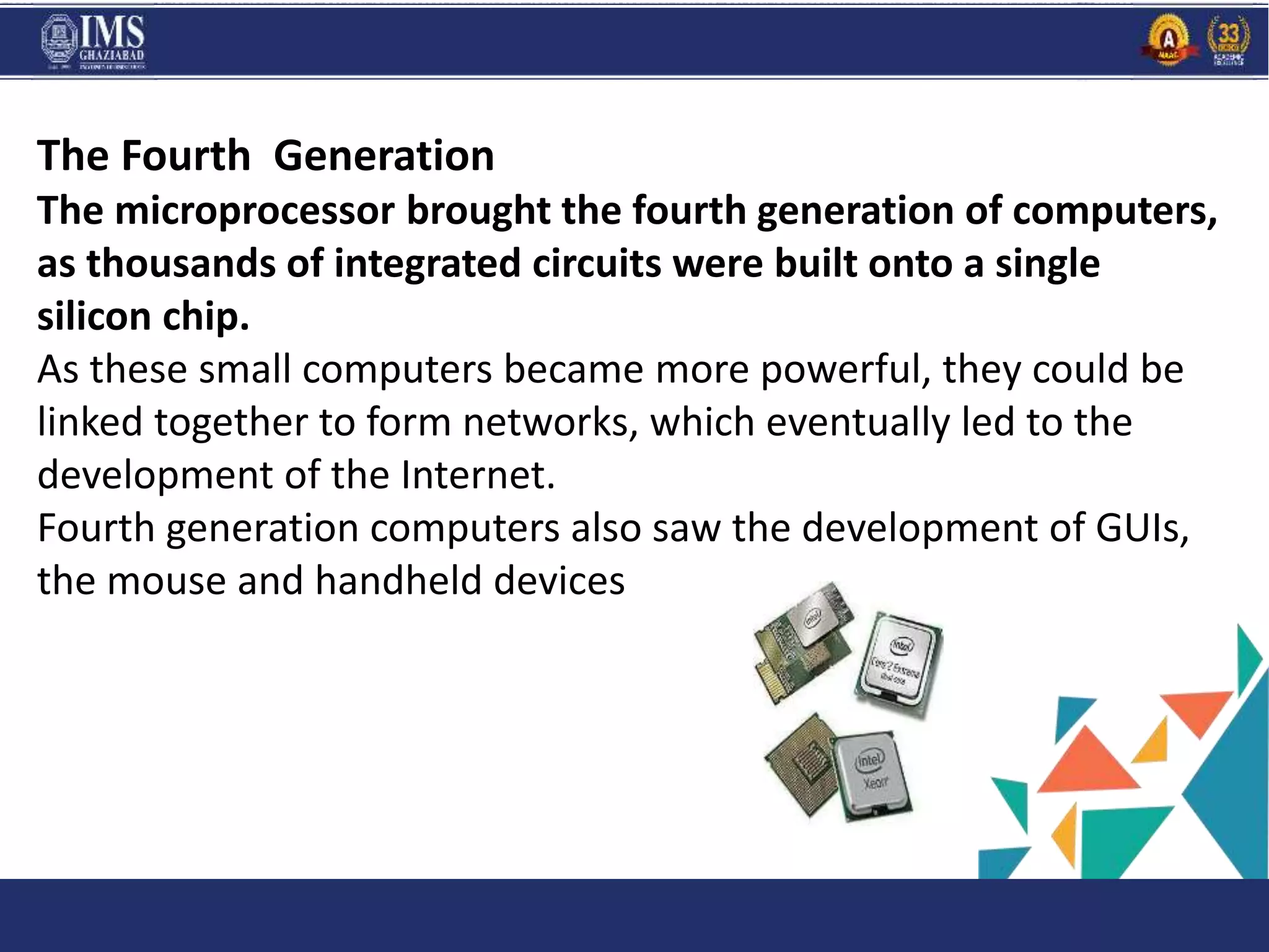 and C
The Fourth Generation
The microprocessor brought the fourth generation of computers,
as thousands of integrated circuits were built onto a single
silicon chip.
As these small computers became more powerful, they could be
linked together to form networks, which eventually led to the
development of the Internet.
Fourth generation computers also saw the development of GUIs,
the mouse and handheld devices
 