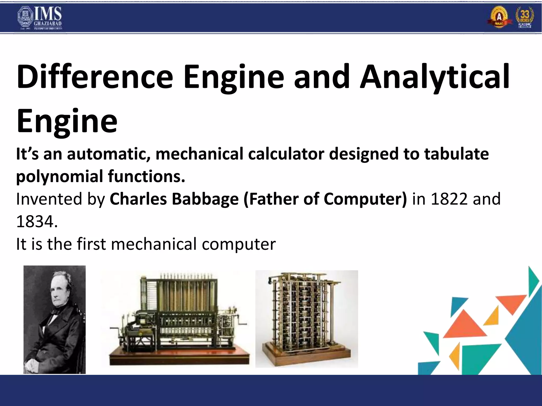 PROGR
AM
and C
Difference Engine and Analytical
Engine
It’s an automatic, mechanical calculator designed to tabulate
polynomial functions.
Invented by Charles Babbage (Father of Computer) in 1822 and
1834.
It is the first mechanical computer
 