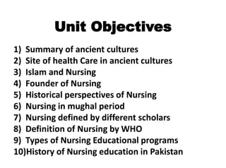 Unit Objectives
1) Summary of ancient cultures
2) Site of health Care in ancient cultures
3) Islam and Nursing
4) Founder of Nursing
5) Historical perspectives of Nursing
6) Nursing in mughal period
7) Nursing defined by different scholars
8) Definition of Nursing by WHO
9) Types of Nursing Educational programs
10)History of Nursing education in Pakistan
 