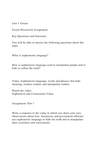 Unit 1 Forum
Forum Discussion Assignment
Key Questions and Outcomes
You will be able to answer the following questions about this
topic.
What is euphemistic language?
How is euphemistic language used to manipulate people and to
hide or soften the truth?
Video: Euphemistic language: words and phrases that hide
meaning, confuse readers and manipulate readers
Watch the video:
Euphemism and Connotation Video.
Assignment: Part 1
Write a response to the video in which you share your own
observations about how businesses and government officials
use euphemistic language to hide the truth and to manipulate
their customers and constituents.
 
