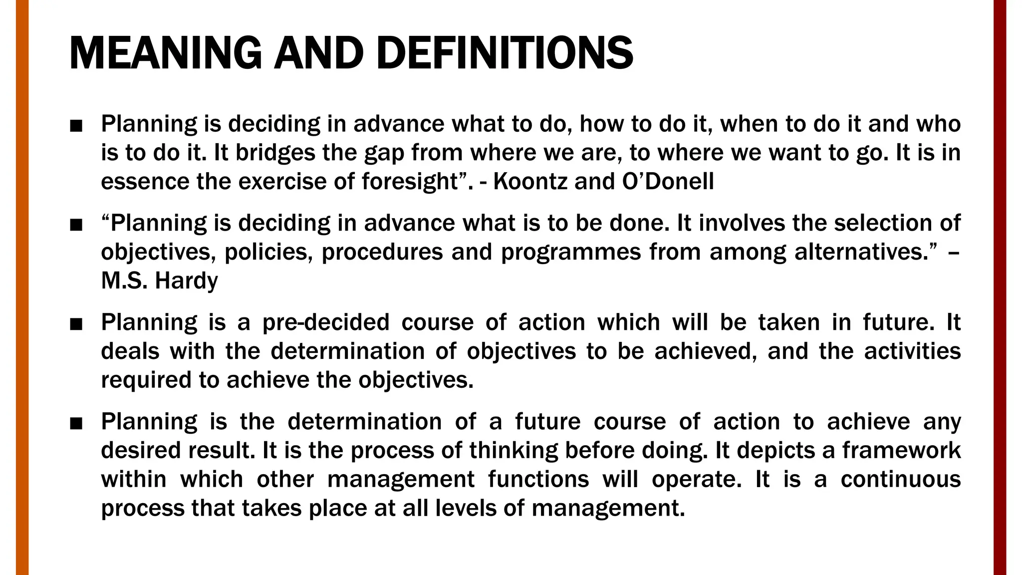 MEANING AND DEFINITIONS
■ Planning is deciding in advance what to do, how to do it, when to do it and who
is to do it. It bridges the gap from where we are, to where we want to go. It is in
essence the exercise of foresight”. - Koontz and O’Donell
■ “Planning is deciding in advance what is to be done. It involves the selection of
objectives, policies, procedures and programmes from among alternatives.” –
M.S. Hardy
■ Planning is a pre-decided course of action which will be taken in future. It
deals with the determination of objectives to be achieved, and the activities
required to achieve the objectives.
■ Planning is the determination of a future course of action to achieve any
desired result. It is the process of thinking before doing. It depicts a framework
within which other management functions will operate. It is a continuous
process that takes place at all levels of management.
 