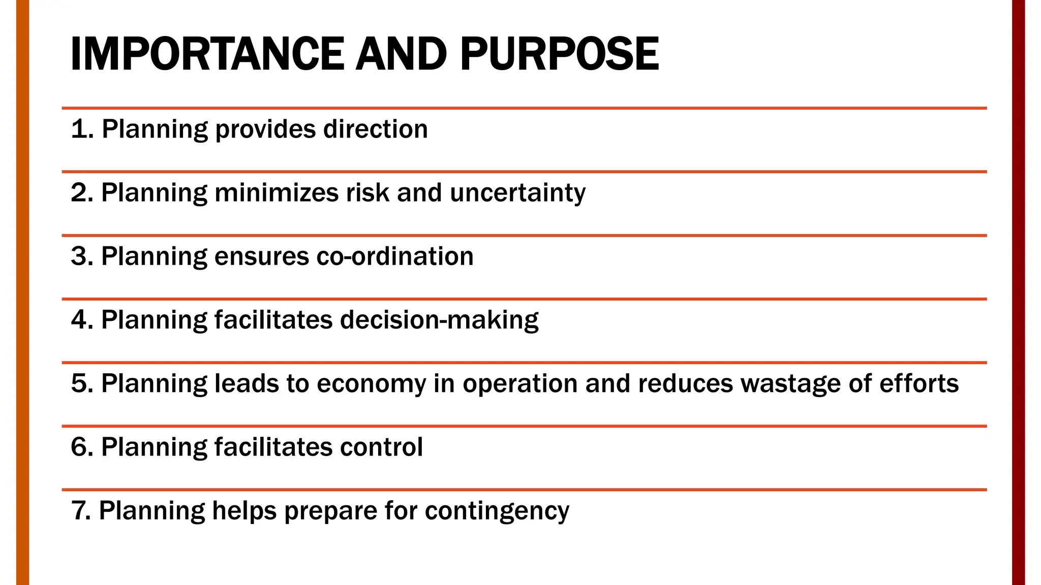 IMPORTANCE AND PURPOSE
1. Planning provides direction
2. Planning minimizes risk and uncertainty
3. Planning ensures co-ordination
4. Planning facilitates decision-making
5. Planning leads to economy in operation and reduces wastage of efforts
6. Planning facilitates control
7. Planning helps prepare for contingency
 