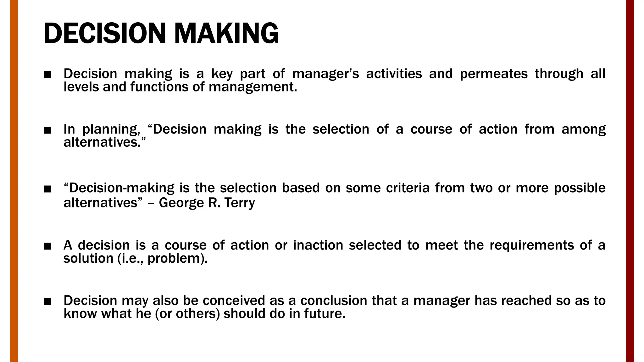 DECISION MAKING
■ Decision making is a key part of manager’s activities and permeates through all
levels and functions of management.
■ In planning, “Decision making is the selection of a course of action from among
alternatives.”
■ “Decision-making is the selection based on some criteria from two or more possible
alternatives” – George R. Terry
■ A decision is a course of action or inaction selected to meet the requirements of a
solution (i.e., problem).
■ Decision may also be conceived as a conclusion that a manager has reached so as to
know what he (or others) should do in future.
 
