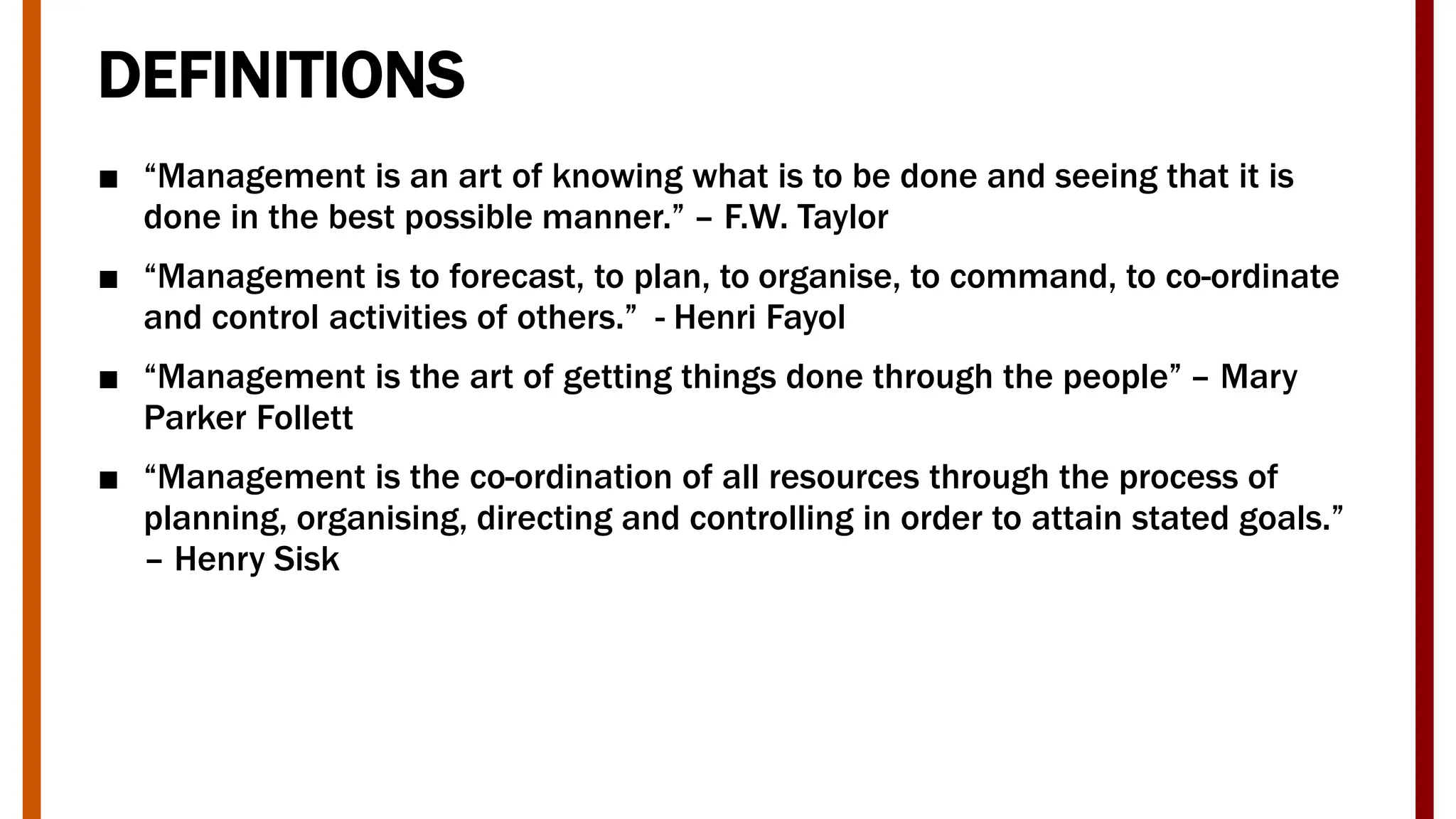 DEFINITIONS
■ “Management is an art of knowing what is to be done and seeing that it is
done in the best possible manner.” – F.W. Taylor
■ “Management is to forecast, to plan, to organise, to command, to co-ordinate
and control activities of others.” - Henri Fayol
■ “Management is the art of getting things done through the people” – Mary
Parker Follett
■ “Management is the co-ordination of all resources through the process of
planning, organising, directing and controlling in order to attain stated goals.”
– Henry Sisk
 