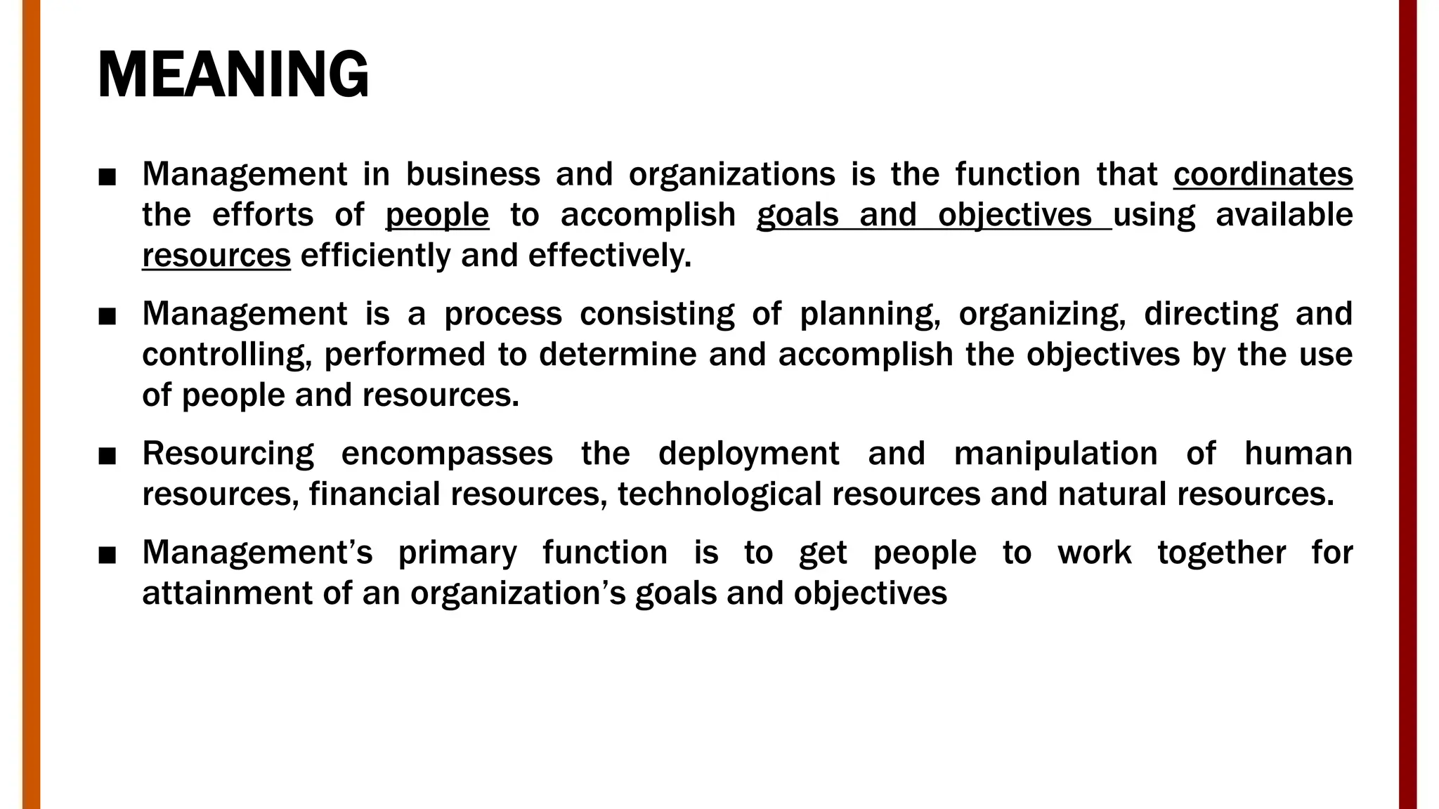MEANING
■ Management in business and organizations is the function that coordinates
the efforts of people to accomplish goals and objectives using available
resources efficiently and effectively.
■ Management is a process consisting of planning, organizing, directing and
controlling, performed to determine and accomplish the objectives by the use
of people and resources.
■ Resourcing encompasses the deployment and manipulation of human
resources, financial resources, technological resources and natural resources.
■ Management’s primary function is to get people to work together for
attainment of an organization’s goals and objectives
 