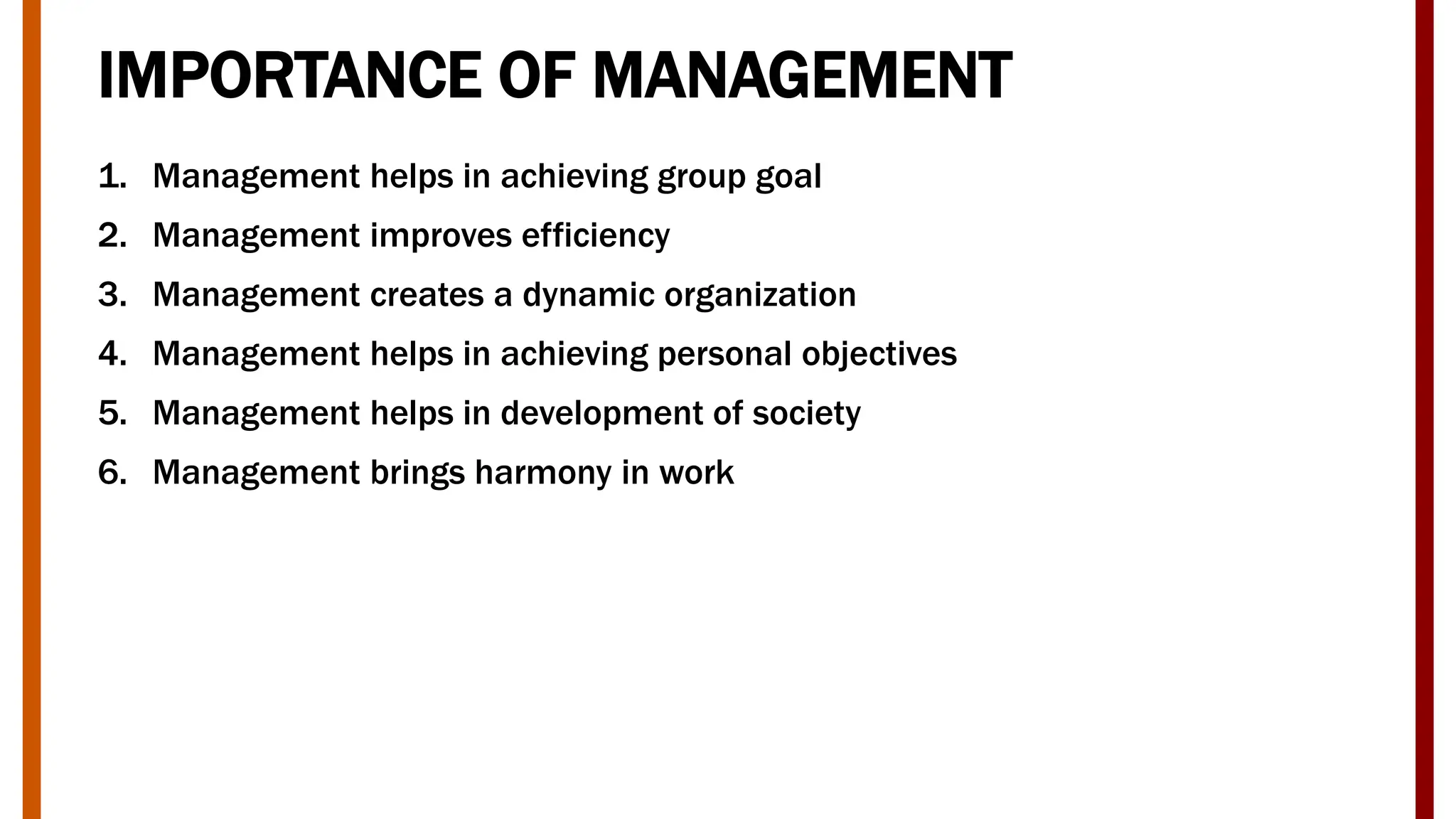 IMPORTANCE OF MANAGEMENT
1. Management helps in achieving group goal
2. Management improves efficiency
3. Management creates a dynamic organization
4. Management helps in achieving personal objectives
5. Management helps in development of society
6. Management brings harmony in work
 