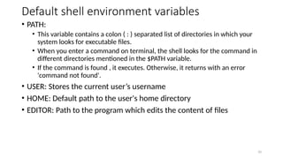 Default shell environment variables
• PATH:
• This variable contains a colon ( : ) separated list of directories in which your
system looks for executable files.
• When you enter a command on terminal, the shell looks for the command in
different directories mentioned in the $PATH variable.
• If the command is found , it executes. Otherwise, it returns with an error
'command not found'.
• USER: Stores the current user’s username
• HOME: Default path to the user's home directory
• EDITOR: Path to the program which edits the content of files
10
 