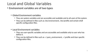Local and Global Variables
• Environment variables are of two types
• Global Environment variables
• They are system variables and are accessible and available and to all users of the system.
• They can be defined in files such as /etc/environment, /etc/profile and certain shell
specific configuration files.
• Local Environment variables
• They are user-specific variables and are accessible and available only to user who has
define it.
• They can be defined in files such as ~/.pam_environment, ~/.profile and User specific
configuration files.
13
 