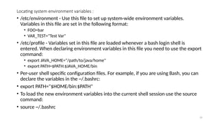 Locating system environment variables :
• /etc/environment - Use this file to set up system-wide environment variables.
Variables in this file are set in the following format:
• FOO=bar
• VAR_TEST="Test Var"
• /etc/profile - Variables set in this file are loaded whenever a bash login shell is
entered. When declaring environment variables in this file you need to use the export
command:
• export JAVA_HOME="/path/to/java/home"
• export PATH=$PATH:$JAVA_HOME/bin
• Per-user shell specific configuration files. For example, if you are using Bash, you can
declare the variables in the ~/.bashrc:
• export PATH="$HOME/bin:$PATH"
• To load the new environment variables into the current shell session use the source
command:
• source ~/.bashrc
14
 