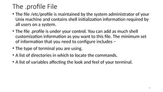 The .profile File
• The file /etc/profile is maintained by the system administrator of your
Unix machine and contains shell initialization information required by
all users on a system.
• The file .profile is under your control. You can add as much shell
customization information as you want to this file. The minimum set
of information that you need to configure includes −
• The type of terminal you are using.
• A list of directories in which to locate the commands.
• A list of variables affecting the look and feel of your terminal.
15
 