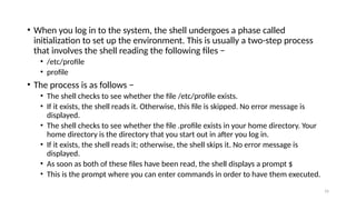 • When you log in to the system, the shell undergoes a phase called
initialization to set up the environment. This is usually a two-step process
that involves the shell reading the following files −
• /etc/profile
• profile
• The process is as follows −
• The shell checks to see whether the file /etc/profile exists.
• If it exists, the shell reads it. Otherwise, this file is skipped. No error message is
displayed.
• The shell checks to see whether the file .profile exists in your home directory. Your
home directory is the directory that you start out in after you log in.
• If it exists, the shell reads it; otherwise, the shell skips it. No error message is
displayed.
• As soon as both of these files have been read, the shell displays a prompt $
• This is the prompt where you can enter commands in order to have them executed.
16
 
