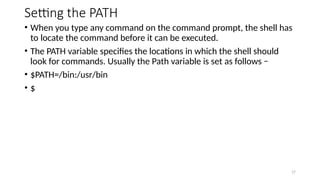 Setting the PATH
• When you type any command on the command prompt, the shell has
to locate the command before it can be executed.
• The PATH variable specifies the locations in which the shell should
look for commands. Usually the Path variable is set as follows −
• $PATH=/bin:/usr/bin
• $
17
 