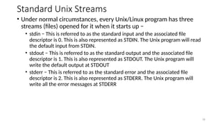 Standard Unix Streams
• Under normal circumstances, every Unix/Linux program has three
streams (files) opened for it when it starts up −
• stdin − This is referred to as the standard input and the associated file
descriptor is 0. This is also represented as STDIN. The Unix program will read
the default input from STDIN.
• stdout − This is referred to as the standard output and the associated file
descriptor is 1. This is also represented as STDOUT. The Unix program will
write the default output at STDOUT
• stderr − This is referred to as the standard error and the associated file
descriptor is 2. This is also represented as STDERR. The Unix program will
write all the error messages at STDERR
18
 