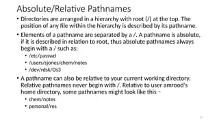 Absolute/Relative Pathnames
• Directories are arranged in a hierarchy with root (/) at the top. The
position of any file within the hierarchy is described by its pathname.
• Elements of a pathname are separated by a /. A pathname is absolute,
if it is described in relation to root, thus absolute pathnames always
begin with a / such as:
• /etc/passwd
• /users/sjones/chem/notes
• /dev/rdsk/Os3
• A pathname can also be relative to your current working directory.
Relative pathnames never begin with /. Relative to user amrood's
home directory, some pathnames might look like this −
• chem/notes
• personal/res
19
 