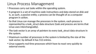 Linux Process Management
• Processes carry out tasks within the operating system.
• A program is a set of machine code instructions and data stored on disk and
is, as such, a passive entity; a process can be thought of as a computer
program in action.
• So that Linux can manage the processes in the system, each process is
represented by a task_struct data structure (task and process are terms that
Linux uses interchangeably).
• The task vector is an array of pointers to every task_struct data structure in
the system.
• Maximum number of processes in the system is limited by the size of the
task vector; by default it has 512 entries.
• Linux supports real time processes which have to react very quickly to
external events
2
 