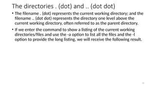 The directories . (dot) and .. (dot dot)
• The filename . (dot) represents the current working directory; and the
filename .. (dot dot) represents the directory one level above the
current working directory, often referred to as the parent directory.
• If we enter the command to show a listing of the current working
directories/files and use the -a option to list all the files and the -l
option to provide the long listing, we will receive the following result.
20
 