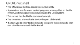 GNU/Linux shell
• The GNU/Linux shell is a special interactive utility.
• It provides a way for users to start programs, manage files on the file
system, and manage processes running on the Linux system.
• The core of the shell is the command prompt.
• The command prompt is the interactive part of the shell.
• It allows you to enter text commands, interprets the commands, then
executes the commands in the kernel.
21
 