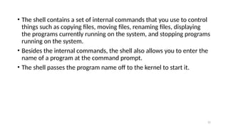 • The shell contains a set of internal commands that you use to control
things such as copying files, moving files, renaming files, displaying
the programs currently running on the system, and stopping programs
running on the system.
• Besides the internal commands, the shell also allows you to enter the
name of a program at the command prompt.
• The shell passes the program name off to the kernel to start it.
22
 