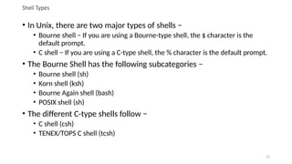 Shell Types
• In Unix, there are two major types of shells −
• Bourne shell − If you are using a Bourne-type shell, the $ character is the
default prompt.
• C shell − If you are using a C-type shell, the % character is the default prompt.
• The Bourne Shell has the following subcategories −
• Bourne shell (sh)
• Korn shell (ksh)
• Bourne Again shell (bash)
• POSIX shell (sh)
• The different C-type shells follow −
• C shell (csh)
• TENEX/TOPS C shell (tcsh)
23
 