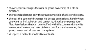 • chown: chown changes the user or group ownership of a file or
directory.
• chgrp: chgrp changes only the group ownership of a file or directory.
• chmod: This command changes file access permissions, handy when
you want to limit who can and cannot read, write or execute your
files. Permissions that can be modified with this command are write
access, read access, and executable access for the user owner, the
group owner, and all users on the system
• vi : opens a editor to modify file contents
25
 