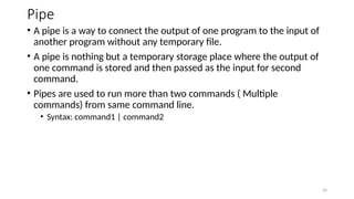 Pipe
• A pipe is a way to connect the output of one program to the input of
another program without any temporary file.
• A pipe is nothing but a temporary storage place where the output of
one command is stored and then passed as the input for second
command.
• Pipes are used to run more than two commands ( Multiple
commands) from same command line.
• Syntax: command1 | command2
26
 