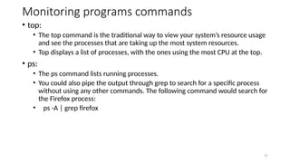 Monitoring programs commands
• top:
• The top command is the traditional way to view your system’s resource usage
and see the processes that are taking up the most system resources.
• Top displays a list of processes, with the ones using the most CPU at the top.
• ps:
• The ps command lists running processes.
• You could also pipe the output through grep to search for a specific process
without using any other commands. The following command would search for
the Firefox process:
• ps -A | grep firefox
27
 