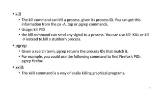 • kill
• The kill command can kill a process, given its process ID. You can get this
information from the ps -A, top or pgrep commands.
• Usage: kill PID
• the kill command can send any signal to a process. You can use kill -KILL or kill
-9 instead to kill a stubborn process.
• pgrep
• Given a search term, pgrep returns the process IDs that match it.
• For example, you could use the following command to find Firefox’s PID:
pgrep firefox
• xkill:
• The xkill command is a way of easily killing graphical programs.
29
 