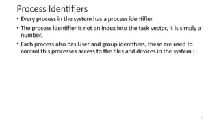 Process Identifiers
• Every process in the system has a process identifier.
• The process identifier is not an index into the task vector, it is simply a
number.
• Each process also has User and group identifiers, these are used to
control this processes access to the files and devices in the system :
3
 