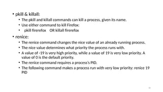 • pkill & killall:
• The pkill and killall commands can kill a process, given its name.
• Use either command to kill Firefox:
• pkill firerefox OR killall firerefox
• renice:
• The renice command changes the nice value of an already running process.
• The nice value determines what priority the process runs with.
• A value of -19 is very high priority, while a value of 19 is very low priority. A
value of 0 is the default priority.
• The renice command requires a process’s PID.
• The following command makes a process run with very low priority: renice 19
PID
30
 
